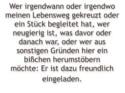 Wer irgendwann oder irgendwo meinen Lebensweg gekreuzt oder ein St�ck begleitet hat, wer neugierig ist, was davor oder danach war, oder wer aus sonstigen Gr�nden hier ein bi�chen herumst�bern m�chte: Er ist dazu freundlich eingeladen.