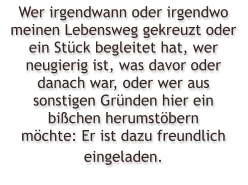 Wer irgendwann oder irgendwo meinen Lebensweg gekreuzt oder ein Stck begleitet hat, wer neugierig ist, was davor oder danach war, oder wer aus sonstigen Grnden hier ein bichen herumstbern mchte: Er ist dazu freundlich eingeladen.