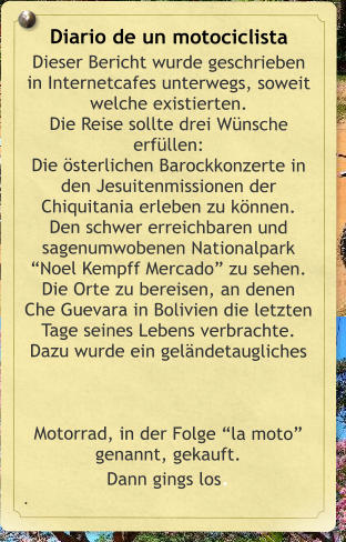 Diario de un motociclista Dieser Bericht wurde geschrieben in Internetcafes unterwegs, soweit welche existierten.  Die Reise sollte drei Wnsche erfllen:  Die sterlichen Barockkonzerte in den Jesuitenmissionen der Chiquitania erleben zu knnen. Den schwer erreichbaren und sagenumwobenen Nationalpark Noel Kempff Mercado zu sehen. Die Orte zu bereisen, an denen Che Guevara in Bolivien die letzten Tage seines Lebens verbrachte. Dazu wurde ein gelndetaugliches Motorrad, in der Folge la moto genannt, gekauft.  Dann gings los. .