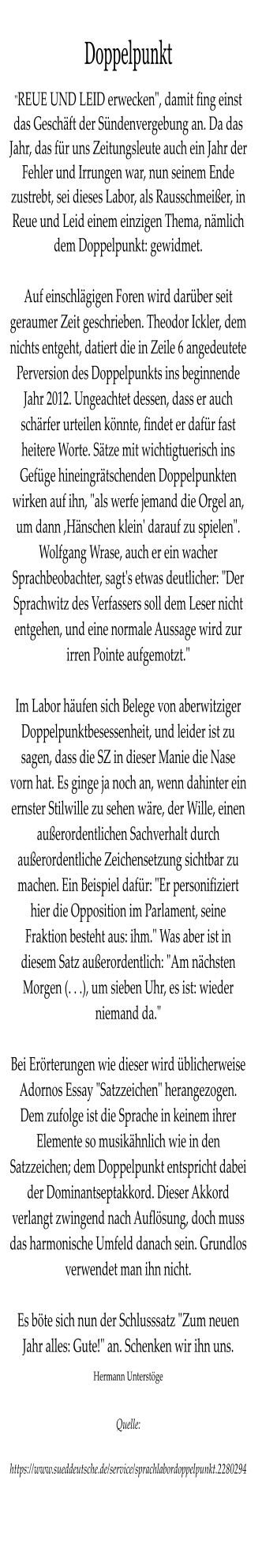 Doppelpunkt "REUE UND LEID erwecken", damit fing einst das Geschft der Sndenvergebung an. Da das Jahr, das fr uns Zeitungsleute auch ein Jahr der Fehler und Irrungen war, nun seinem Ende zustrebt, sei dieses Labor, als Rausschmeier, in Reue und Leid einem einzigen Thema, nmlich dem Doppelpunkt: gewidmet.  Auf einschlgigen Foren wird darber seit geraumer Zeit geschrieben. Theodor Ickler, dem nichts entgeht, datiert die in Zeile 6 angedeutete Perversion des Doppelpunkts ins beginnende Jahr 2012. Ungeachtet dessen, dass er auch schrfer urteilen knnte, findet er dafr fast heitere Worte. Stze mit wichtigtuerisch ins Gefge hineingrtschenden Doppelpunkten wirken auf ihn, "als werfe jemand die Orgel an, um dann ,Hnschen klein' darauf zu spielen". Wolfgang Wrase, auch er ein wacher Sprachbeobachter, sagt's etwas deutlicher: "Der Sprachwitz des Verfassers soll dem Leser nicht entgehen, und eine normale Aussage wird zur irren Pointe aufgemotzt."  Im Labor hufen sich Belege von aberwitziger Doppelpunktbesessenheit, und leider ist zu sagen, dass die SZ in dieser Manie die Nase vorn hat. Es ginge ja noch an, wenn dahinter ein ernster Stilwille zu sehen wre, der Wille, einen auerordentlichen Sachverhalt durch auerordentliche Zeichensetzung sichtbar zu machen. Ein Beispiel dafr: "Er personifiziert hier die Opposition im Parlament, seine Fraktion besteht aus: ihm." Was aber ist in diesem Satz auerordentlich: "Am nchsten Morgen (. . .), um sieben Uhr, es ist: wieder niemand da."  Bei Errterungen wie dieser wird blicherweise Adornos Essay "Satzzeichen" herangezogen. Dem zufolge ist die Sprache in keinem ihrer Elemente so musikhnlich wie in den Satzzeichen; dem Doppelpunkt entspricht dabei der Dominantseptakkord. Dieser Akkord verlangt zwingend nach Auflsung, doch muss das harmonische Umfeld danach sein. Grundlos verwendet man ihn nicht.  Es bte sich nun der Schlusssatz "Zum neuen Jahr alles: Gute!" an. Schenken wir ihn uns. Hermann Unterstge  Quelle:  https://www.sueddeutsche.de/service/sprachlabordoppelpunkt.2280294